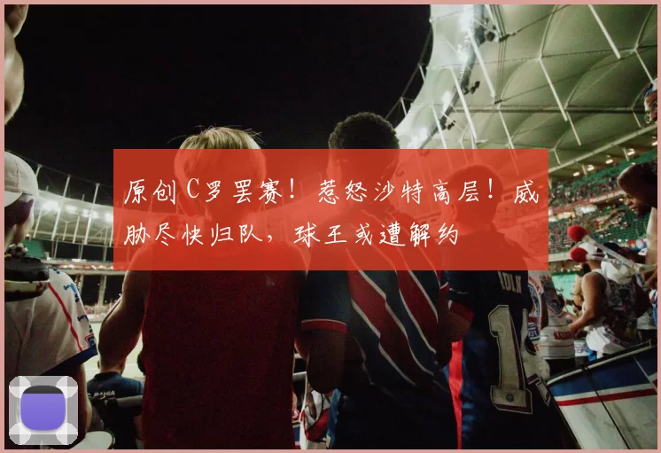 原创 C罗罢赛！惹怒沙特高层！威胁尽快归队，球王或遭解约