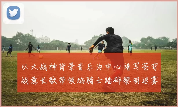 以大战神背景音乐为中心谱写苍穹战意长歌带领焰骑士踏碎黎明迷雾