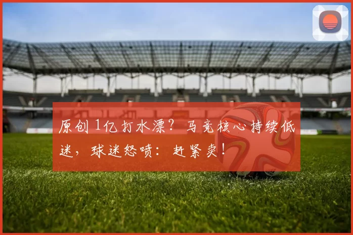 原创 1亿打水漂？马竞核心持续低迷，球迷怒喷：赶紧卖！