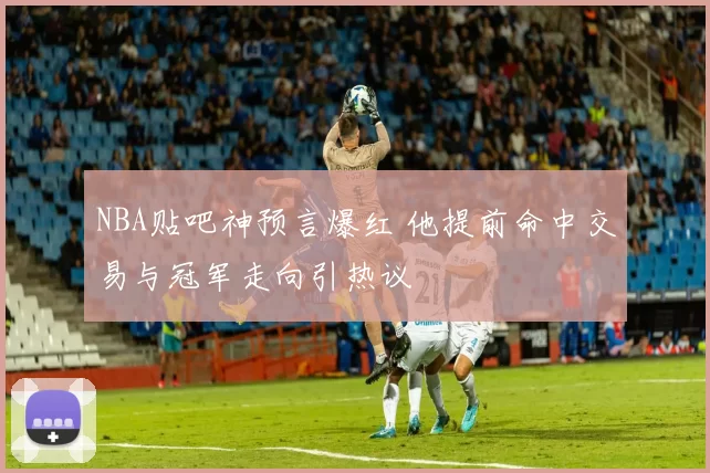 NBA贴吧神预言爆红 他提前命中交易与冠军走向引热议