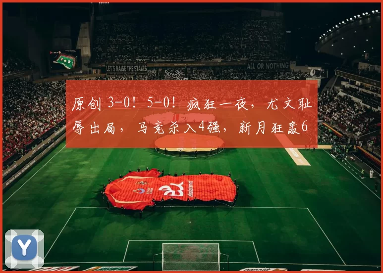 原创 3-0!5-0!疯狂一夜,尤文耻辱出局,马竞杀入4强,新月狂轰6球