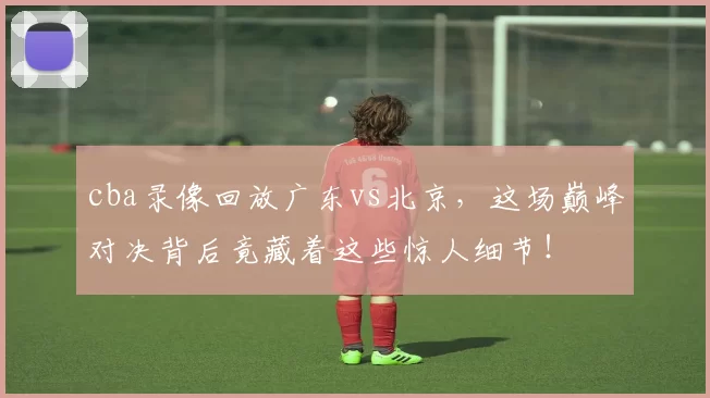 cba录像回放广东vs北京，这场巅峰对决背后竟藏着这些惊人细节！