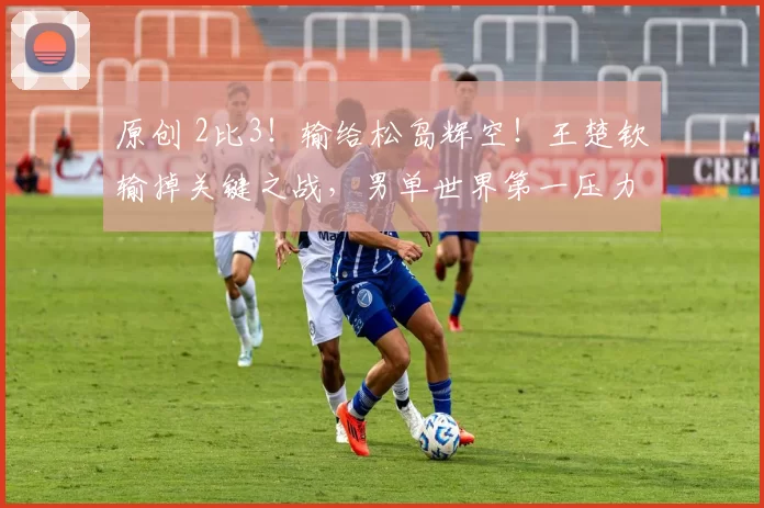 原创 2比3！输给松岛辉空！王楚钦输掉关键之战，男单世界第一压力大