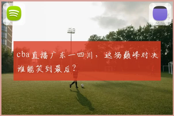 cba直播广东一四川，这场巅峰对决谁能笑到最后？