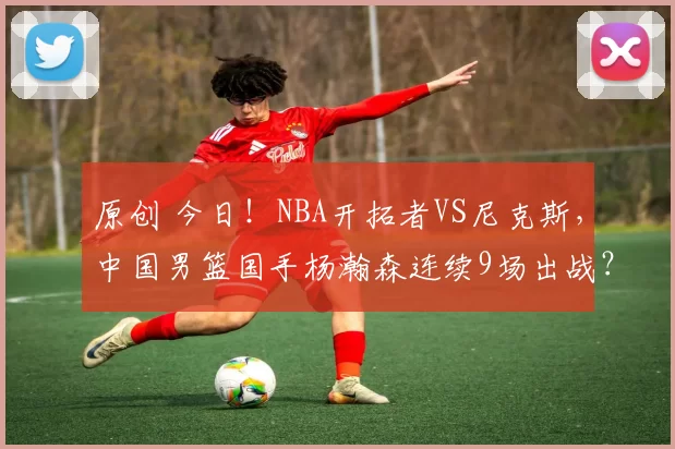 原创 今日!NBA开拓者VS尼克斯,中国男篮国手杨瀚森连续9场出战?CCTV5不转,2大平台直播