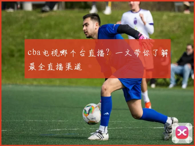 cba电视哪个台直播？一文带你了解最全直播渠道