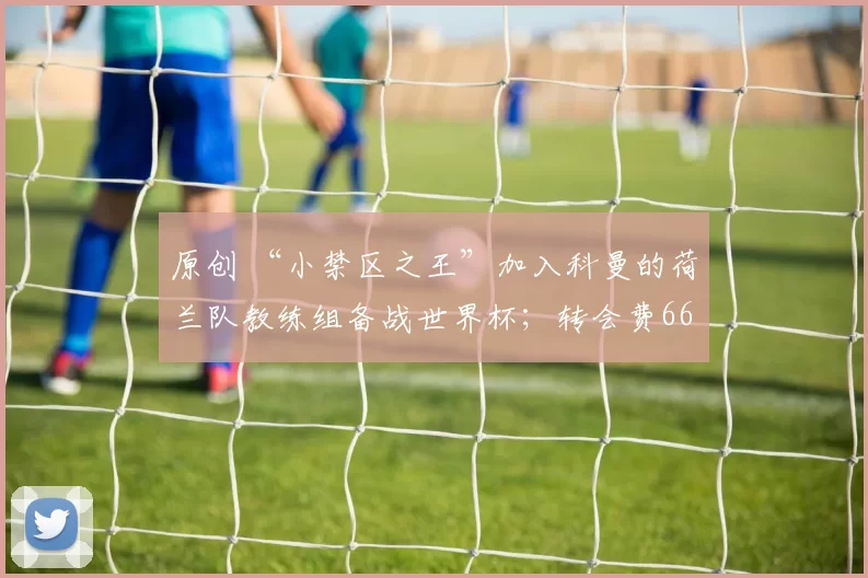 原创 “小禁区之王”加入科曼的荷兰队教练组备战世界杯；转会费6600万欧的法国青年国脚引多家豪门争夺；巴塞罗那门将更迭已成定局，特尔施特根本月将离队