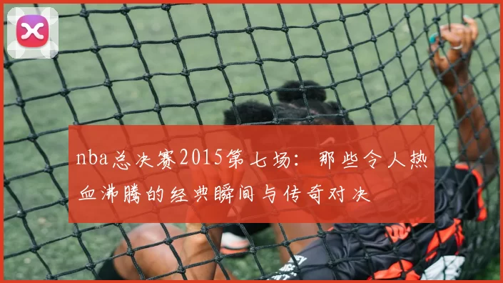 nba总决赛2015第七场:那些令人热血沸腾的经典瞬间与传奇对决
