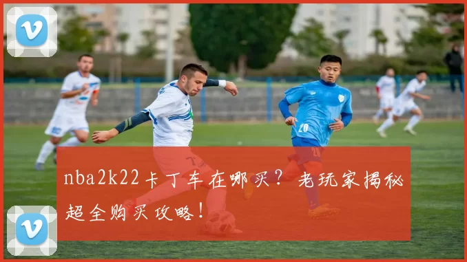 nba2k22卡丁车在哪买？老玩家揭秘超全购买攻略！