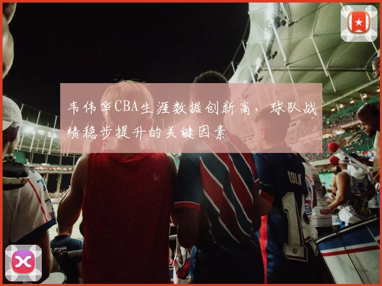 韦伟华CBA生涯数据创新高，球队战绩稳步提升的关键因素