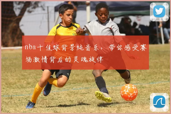 nba十佳球背景纯音乐，带你感受赛场激情背后的灵魂旋律