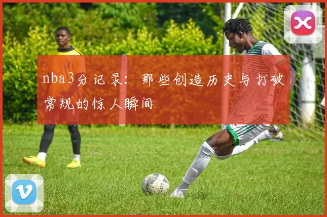 nba3分记录：那些创造历史与打破常规的惊人瞬间