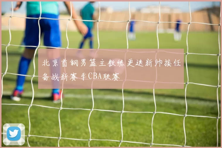 北京首钢男篮主教练更迭新帅接任备战新赛季CBA联赛