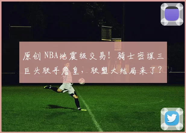 原创 NBA地震级交易!骑士密谋三巨头联手詹皇,联盟大结局来了?