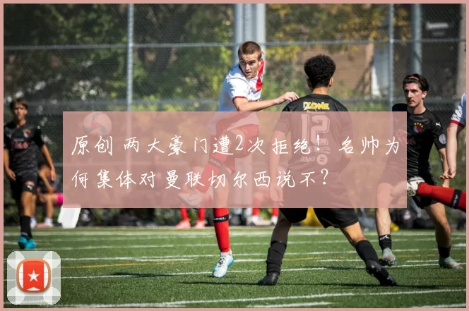 原创 两大豪门遭2次拒绝！名帅为何集体对曼联切尔西说不？