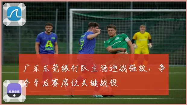 广东东莞银行队主场迎战强敌,争夺季后赛席位关键战役