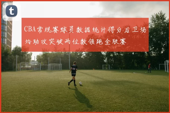 CBA常规赛球员数据统计得分后卫场均助攻突破两位数领跑全联赛