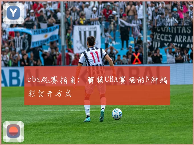 cba观赛指南：解锁CBA赛场的N种精彩打开方式