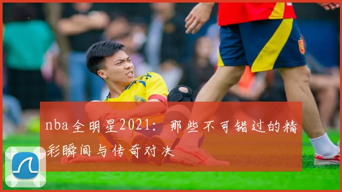 nba全明星2021:那些不可错过的精彩瞬间与传奇对决