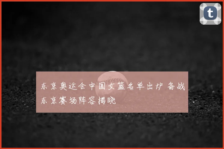 东京奥运会中国女篮名单出炉 备战东京赛场阵容揭晓