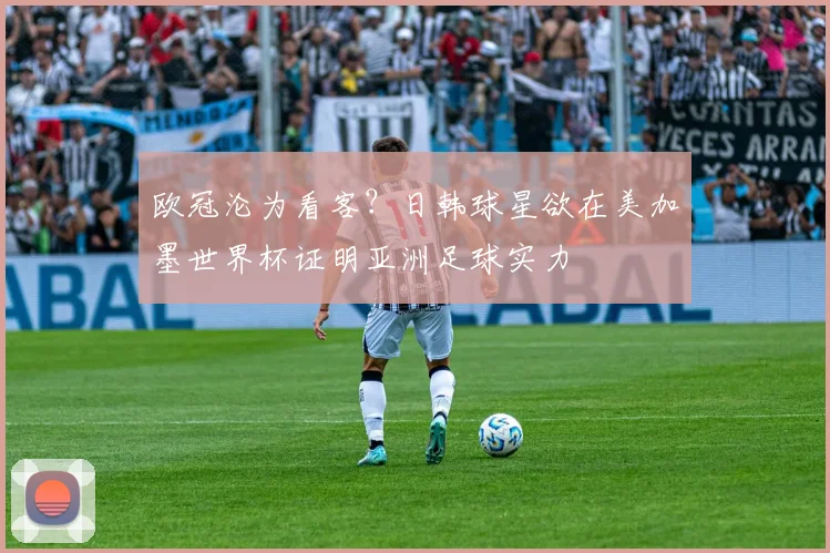 欧冠沦为看客?日韩球星欲在美加墨世界杯证明亚洲足球实力