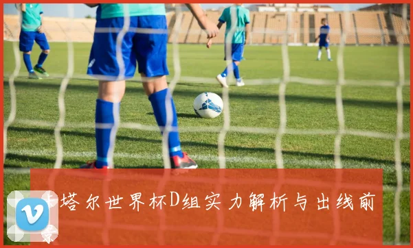 卡塔尔世界杯D组实力解析与出线前景
