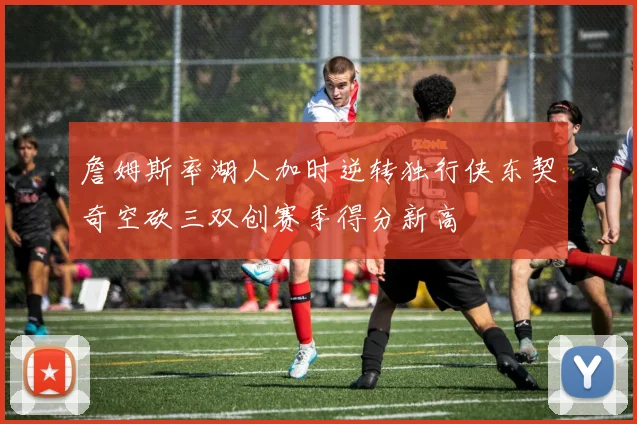 詹姆斯率湖人加时逆转独行侠东契奇空砍三双创赛季得分新高
