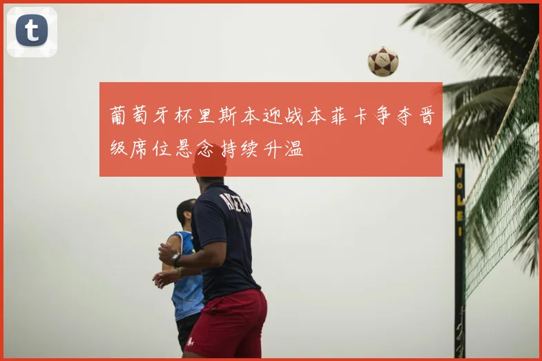 葡萄牙杯里斯本迎战本菲卡争夺晋级席位悬念持续升温