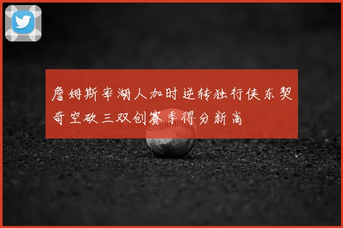 詹姆斯率湖人加时逆转独行侠东契奇空砍三双创赛季得分新高