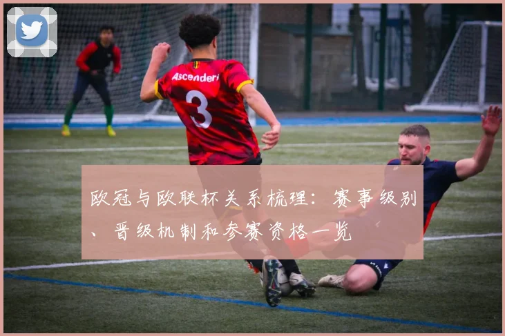 欧冠与欧联杯关系梳理:赛事级别、晋级机制和参赛资格一览